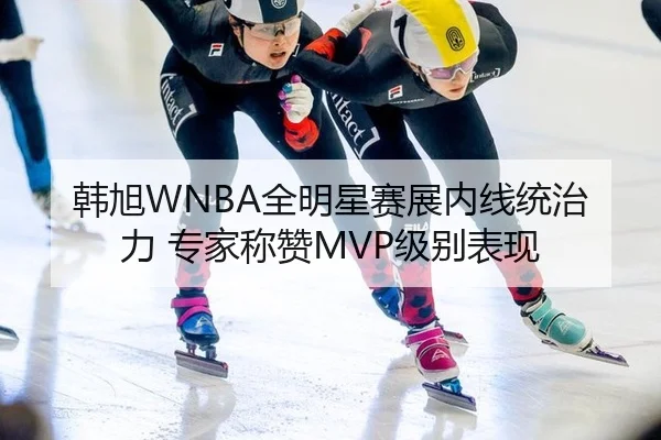 韩旭WNBA全明星赛展内线统治力 专家称赞MVP级别表现
